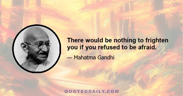 There would be nothing to frighten you if you refused to be afraid.