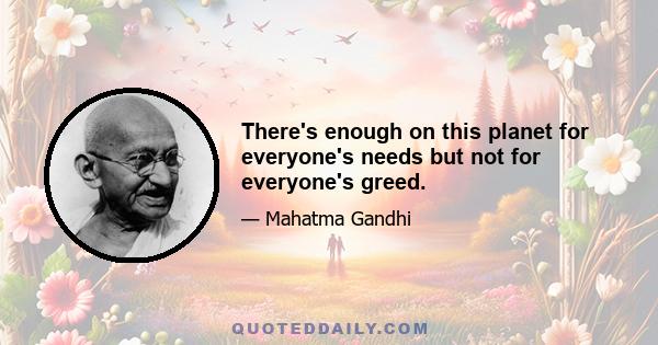 There's enough on this planet for everyone's needs but not for everyone's greed.