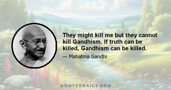 They might kill me but they cannot kill Gandhism. If truth can be killed, Gandhism can be killed.