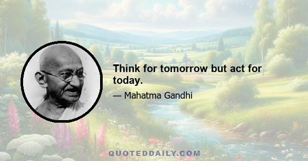 Think for tomorrow but act for today.