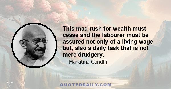 This mad rush for wealth must cease and the labourer must be assured not only of a living wage but, also a daily task that is not mere drudgery.