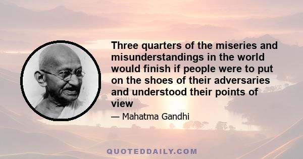 Three quarters of the miseries and misunderstandings in the world would finish if people were to put on the shoes of their adversaries and understood their points of view