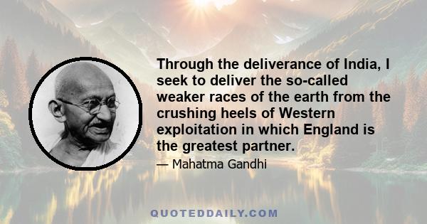 Through the deliverance of India, I seek to deliver the so-called weaker races of the earth from the crushing heels of Western exploitation in which England is the greatest partner.