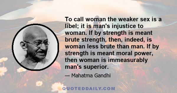 To call woman the weaker sex is a libel; it is man's injustice to woman. If by strength is meant brute strength, then, indeed, is woman less brute than man. If by strength is meant moral power, then woman is