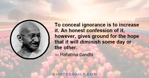 To conceal ignorance is to increase it. An honest confession of it, however, gives ground for the hope that it will diminish some day or the other.