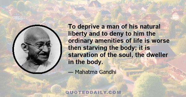 To deprive a man of his natural liberty and to deny to him the ordinary amenities of life is worse then starving the body; it is starvation of the soul, the dweller in the body.