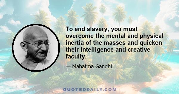 To end slavery, you must overcome the mental and physical inertia of the masses and quicken their intelligence and creative faculty.