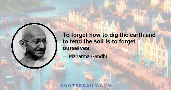 To forget how to dig the earth and to tend the soil is to forget ourselves.