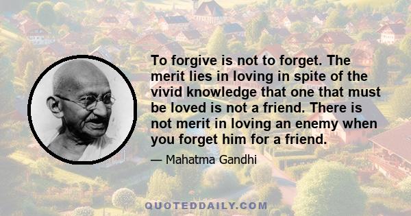 To forgive is not to forget. The merit lies in loving in spite of the vivid knowledge that one that must be loved is not a friend. There is not merit in loving an enemy when you forget him for a friend.