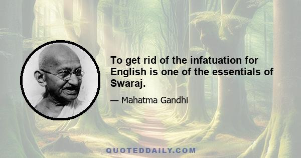 To get rid of the infatuation for English is one of the essentials of Swaraj.