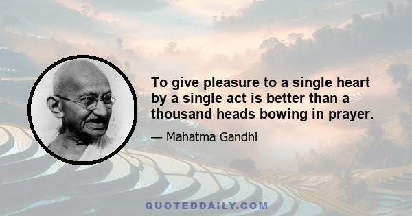 To give pleasure to a single heart by a single act is better than a thousand heads bowing in prayer.