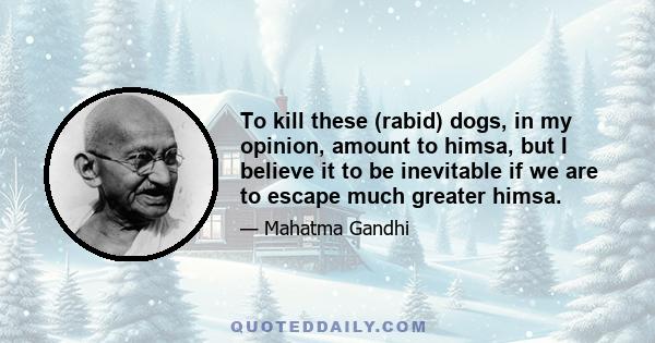 To kill these (rabid) dogs, in my opinion, amount to himsa, but I believe it to be inevitable if we are to escape much greater himsa.