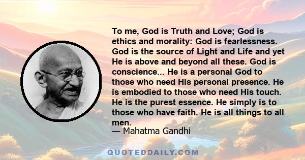 To me, God is Truth and Love; God is ethics and morality: God is fearlessness. God is the source of Light and Life and yet He is above and beyond all these. God is conscience... He is a personal God to those who need