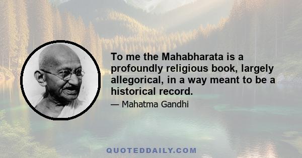 To me the Mahabharata is a profoundly religious book, largely allegorical, in a way meant to be a historical record.