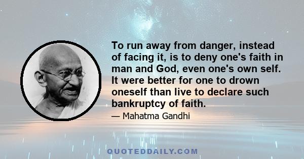 To run away from danger, instead of facing it, is to deny one's faith in man and God, even one's own self. It were better for one to drown oneself than live to declare such bankruptcy of faith.