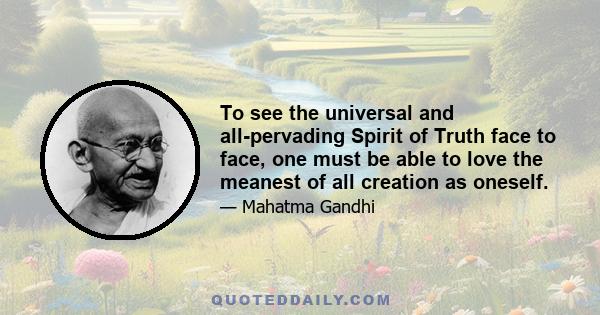 To see the universal and all-pervading Spirit of Truth face to face, one must be able to love the meanest of all creation as oneself.