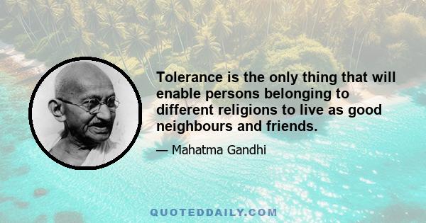 Tolerance is the only thing that will enable persons belonging to different religions to live as good neighbours and friends.