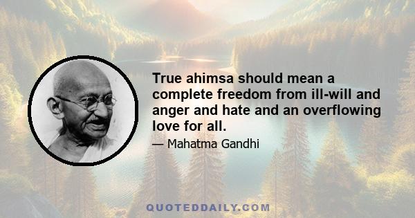 True ahimsa should mean a complete freedom from ill-will and anger and hate and an overflowing love for all.