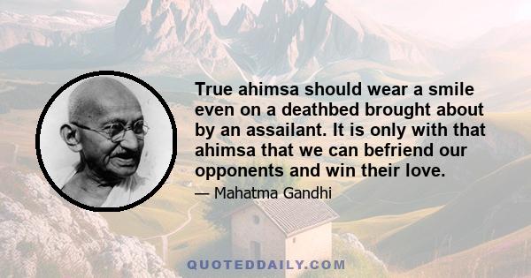 True ahimsa should wear a smile even on a deathbed brought about by an assailant. It is only with that ahimsa that we can befriend our opponents and win their love.