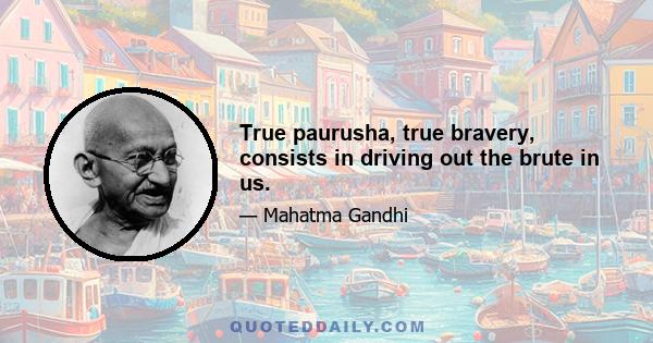 True paurusha, true bravery, consists in driving out the brute in us.