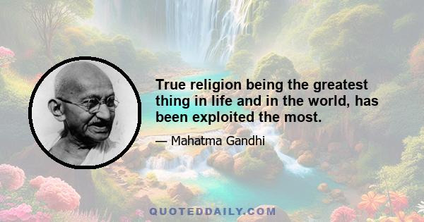 True religion being the greatest thing in life and in the world, has been exploited the most.