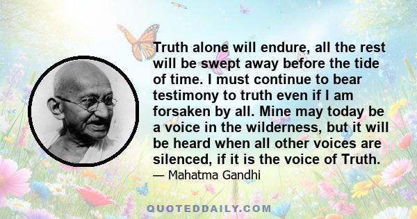 Truth alone will endure, all the rest will be swept away before the tide of time. I must continue to bear testimony to truth even if I am forsaken by all. Mine may today be a voice in the wilderness, but it will be