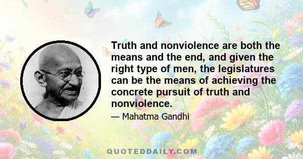 Truth and nonviolence are both the means and the end, and given the right type of men, the legislatures can be the means of achieving the concrete pursuit of truth and nonviolence.