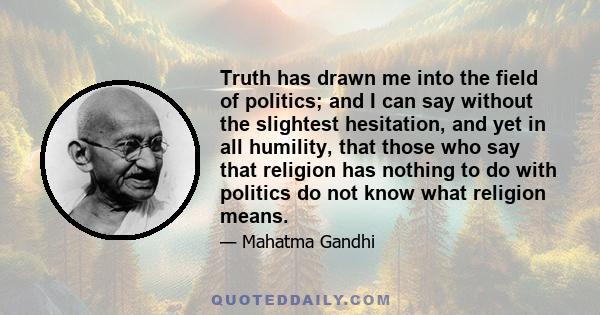 Truth has drawn me into the field of politics; and I can say without the slightest hesitation, and yet in all humility, that those who say that religion has nothing to do with politics do not know what religion means.