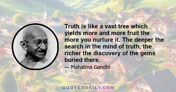 Truth is like a vast tree which yields more and more fruit the more you nurture it. The deeper the search in the mind of truth, the richer the discovery of the gems buried there.