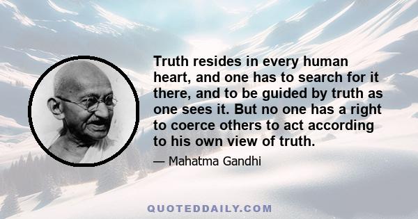 Truth resides in every human heart, and one has to search for it there, and to be guided by truth as one sees it. But no one has a right to coerce others to act according to his own view of truth.