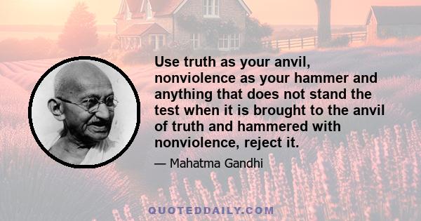 Use truth as your anvil, nonviolence as your hammer and anything that does not stand the test when it is brought to the anvil of truth and hammered with nonviolence, reject it.