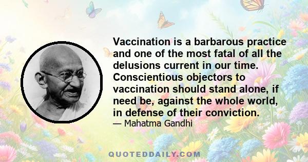 Vaccination is a barbarous practice and one of the most fatal of all the delusions current in our time. Conscientious objectors to vaccination should stand alone, if need be, against the whole world, in defense of their 