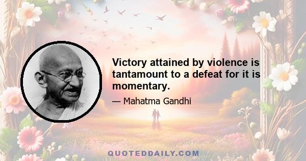 Victory attained by violence is tantamount to a defeat for it is momentary.