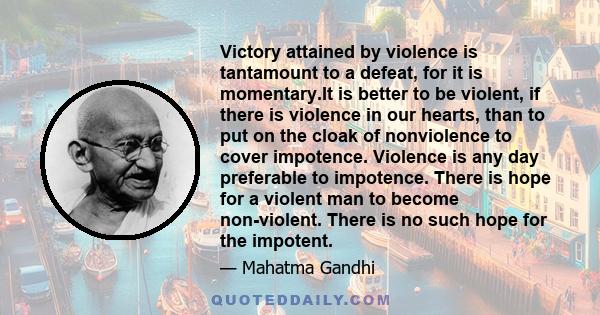 Victory attained by violence is tantamount to a defeat, for it is momentary.It is better to be violent, if there is violence in our hearts, than to put on the cloak of nonviolence to cover impotence. Violence is any day 