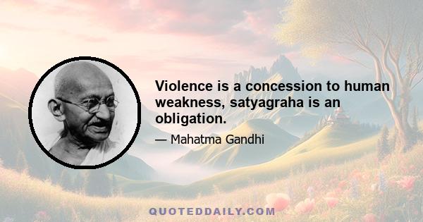 Violence is a concession to human weakness, satyagraha is an obligation.