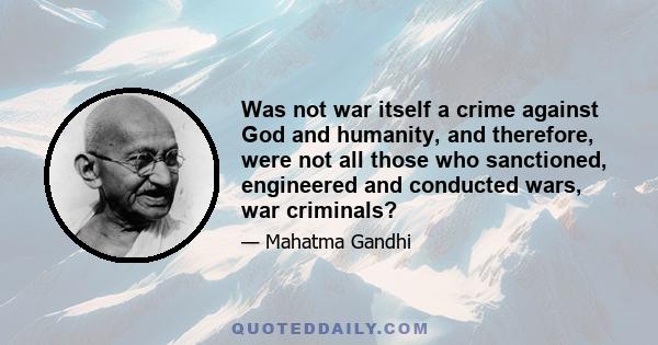 Was not war itself a crime against God and humanity, and therefore, were not all those who sanctioned, engineered and conducted wars, war criminals?