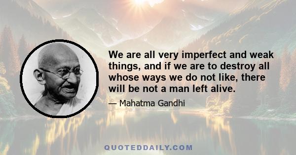 We are all very imperfect and weak things, and if we are to destroy all whose ways we do not like, there will be not a man left alive.