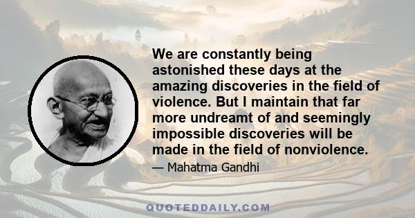 We are constantly being astonished these days at the amazing discoveries in the field of violence. But I maintain that far more undreamt of and seemingly impossible discoveries will be made in the field of nonviolence.