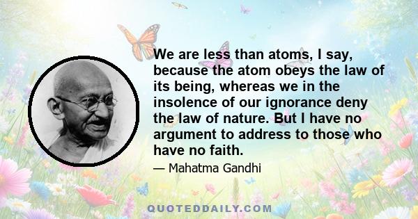 We are less than atoms, I say, because the atom obeys the law of its being, whereas we in the insolence of our ignorance deny the law of nature. But I have no argument to address to those who have no faith.