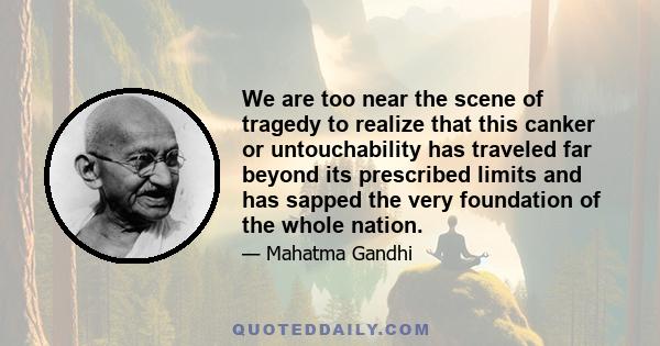 We are too near the scene of tragedy to realize that this canker or untouchability has traveled far beyond its prescribed limits and has sapped the very foundation of the whole nation.