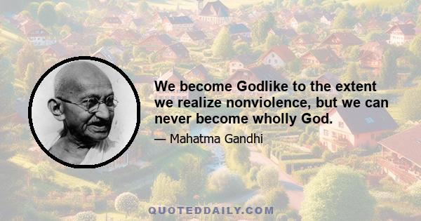 We become Godlike to the extent we realize nonviolence, but we can never become wholly God.