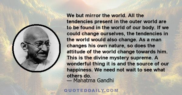 We but mirror the world. All the tendencies present in the outer world are to be found in the world of our body. If we could change ourselves, the tendencies in the world would also change. As a man changes his own