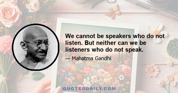 We cannot be speakers who do not listen. But neither can we be listeners who do not speak.