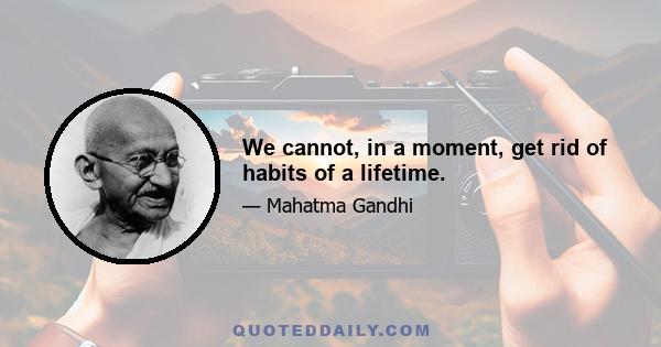 We cannot, in a moment, get rid of habits of a lifetime.