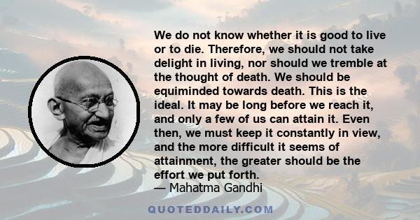 We do not know whether it is good to live or to die. Therefore, we should not take delight in living, nor should we tremble at the thought of death. We should be equiminded towards death. This is the ideal. It may be