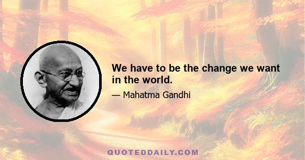 We have to be the change we want in the world.