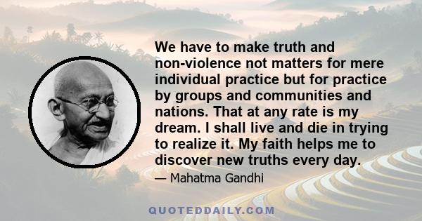 We have to make truth and non-violence not matters for mere individual practice but for practice by groups and communities and nations. That at any rate is my dream. I shall live and die in trying to realize it. My