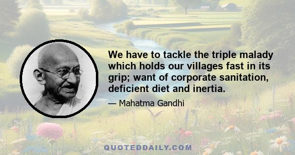 We have to tackle the triple malady which holds our villages fast in its grip; want of corporate sanitation, deficient diet and inertia.