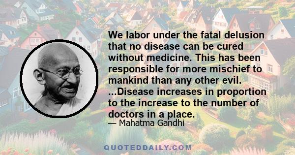 We labor under the fatal delusion that no disease can be cured without medicine. This has been responsible for more mischief to mankind than any other evil. ...Disease increases in proportion to the increase to the