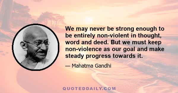 We may never be strong enough to be entirely non-violent in thought, word and deed. But we must keep non-violence as our goal and make steady progress towards it.